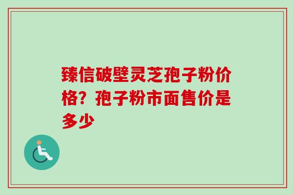 臻信破壁灵芝孢子粉价格?孢子粉市面售价是多少 臻信破壁灵芝孢子粉价格?孢子粉市面售价是多少