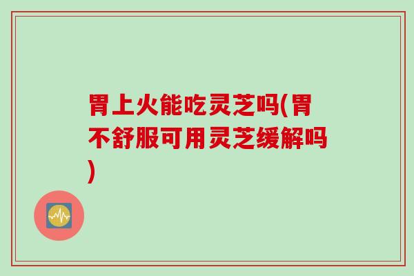 胃上火能吃灵芝吗(胃不舒服可用灵芝缓解吗) 胃上火能吃灵芝吗(胃不舒服可用灵芝缓解吗)