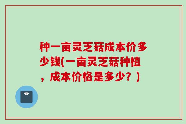 种一亩灵芝菇成本价多少钱(一亩灵芝菇种植，成本价格是多少？)