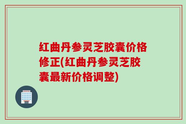 红曲丹参灵芝胶囊价格修正(红曲丹参灵芝胶囊新价格调整) 红曲丹参灵芝胶囊价格修正(红曲丹参灵芝胶囊新价格调整)