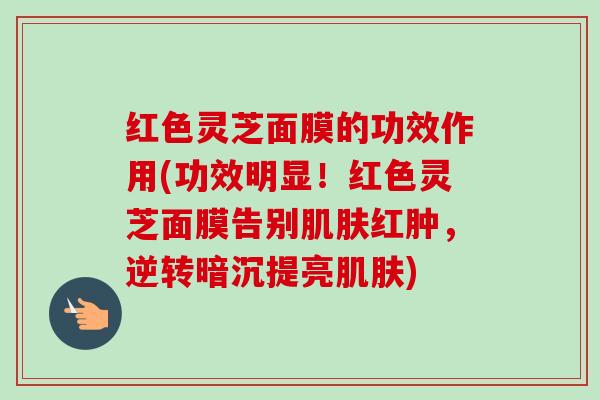 红色灵芝面膜的功效作用(功效明显!红色灵芝面膜告别红肿,逆转暗沉提亮) 红色灵芝面膜的功效作用(功效明显!红色灵芝面膜告别红肿,逆转暗沉提亮)