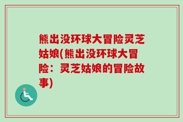 熊出没环球大冒险灵芝姑娘(熊出没环球大冒险：灵芝姑娘的冒险故事)