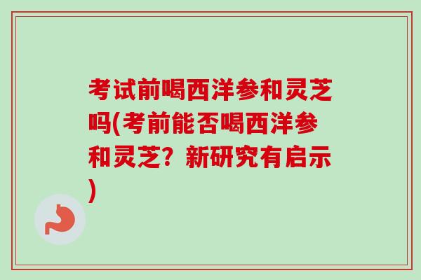 考试前喝西洋参和灵芝吗(考前能否喝西洋参和灵芝？新研究有启示)