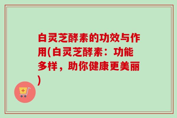 白灵芝酵素的功效与作用(白灵芝酵素：功能多样，助你健康更美丽)