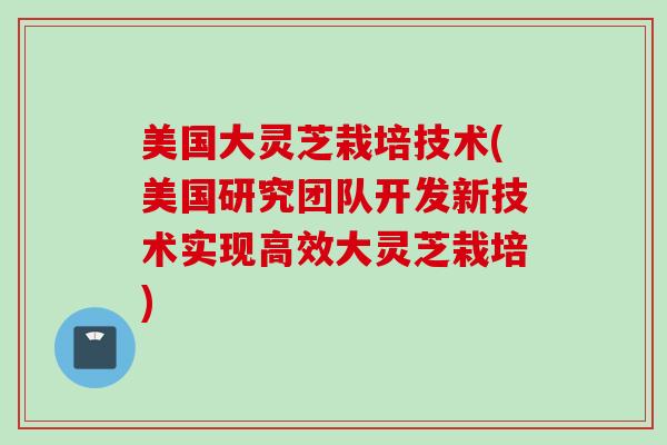 美国大灵芝栽培技术(美国研究团队开发新技术实现高效大灵芝栽培)