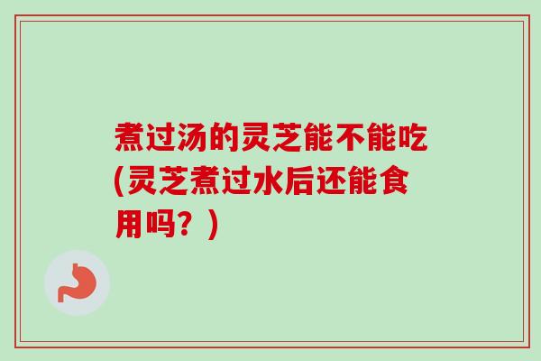 煮过汤的灵芝能不能吃(灵芝煮过水后还能食用吗？)