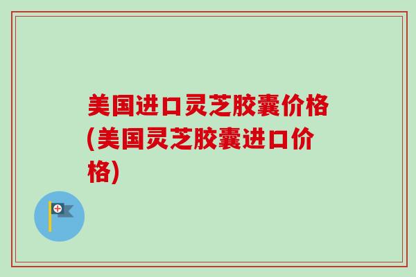 美国进口灵芝胶囊价格(美国灵芝胶囊进口价格)