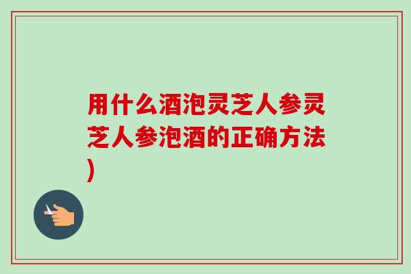 用什么酒泡灵芝人参灵芝人参泡酒的正确方法)