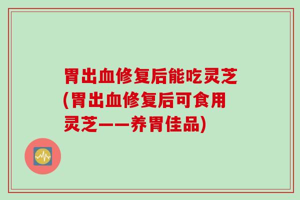 胃出血修复后能吃灵芝(胃出血修复后可食用灵芝——养胃佳品)