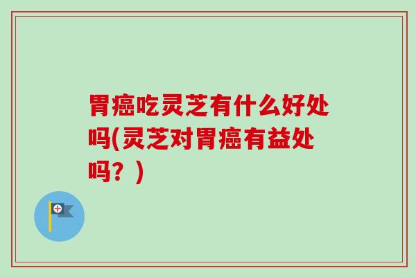 胃癌吃灵芝有什么好处吗(灵芝对胃癌有益处吗？)
