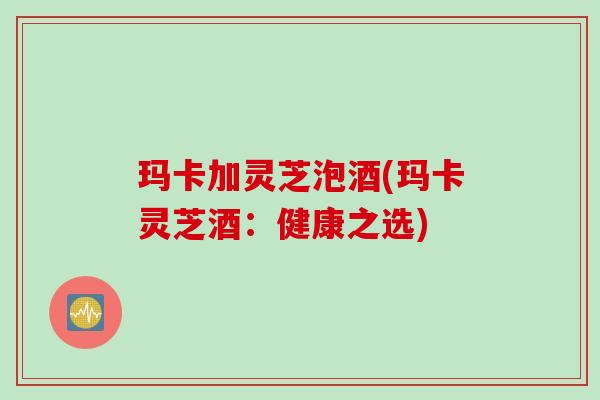 玛卡加灵芝泡酒(玛卡灵芝酒：健康之选)