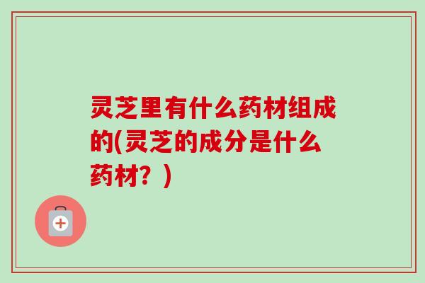灵芝里有什么药材组成的(灵芝的成分是什么药材？)