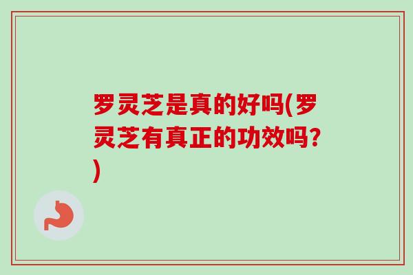 罗灵芝是真的好吗(罗灵芝有真正的功效吗？)