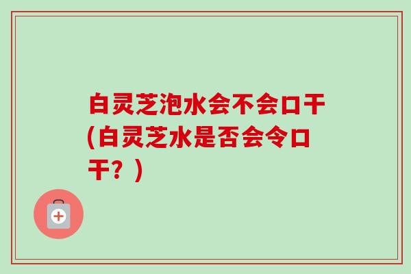 白灵芝泡水会不会口干(白灵芝水是否会令口干？)