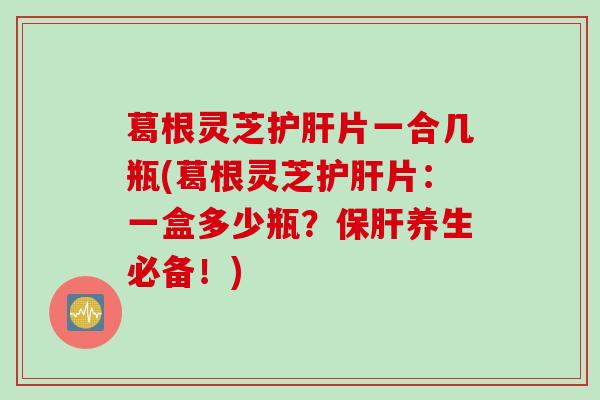 葛根灵芝护肝片一合几瓶(葛根灵芝护肝片：一盒多少瓶？保肝养生必备！)
