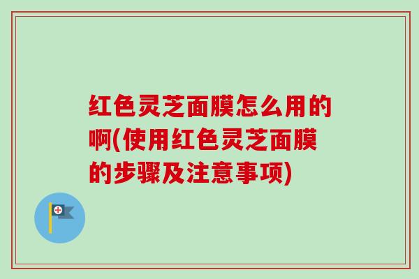 红色灵芝面膜怎么用的啊(使用红色灵芝面膜的步骤及注意事项)