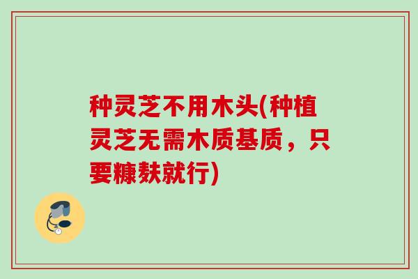 种灵芝不用木头(种植灵芝无需木质基质，只要糠麸就行)
