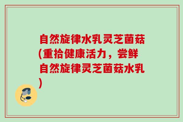 自然旋律水乳灵芝菌菇(重拾健康活力，尝鲜自然旋律灵芝菌菇水乳)