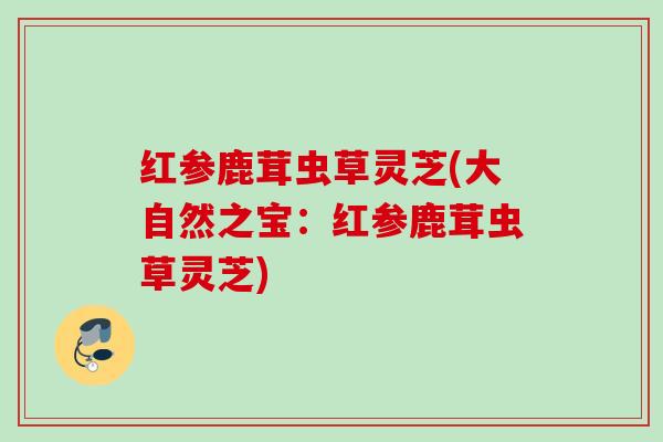 红参鹿茸虫草灵芝(大自然之宝：红参鹿茸虫草灵芝)