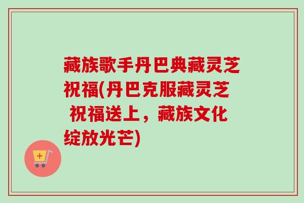 藏族歌手丹巴典藏灵芝祝福(丹巴克服藏灵芝 祝福送上，藏族文化绽放光芒)