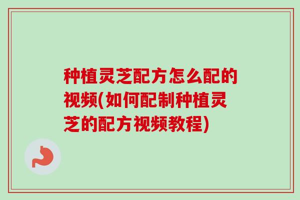 种植灵芝配方怎么配的视频(如何配制种植灵芝的配方视频教程)
