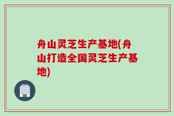 舟山灵芝生产基地(舟山打造全国灵芝生产基地)