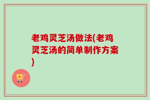 老鸡灵芝汤做法(老鸡灵芝汤的简单制作方案) 老鸡灵芝汤做法(老鸡灵芝汤的简单制作方案)