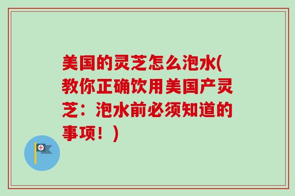 美国的灵芝怎么泡水(教你正确饮用美国产灵芝：泡水前必须知道的事项！)