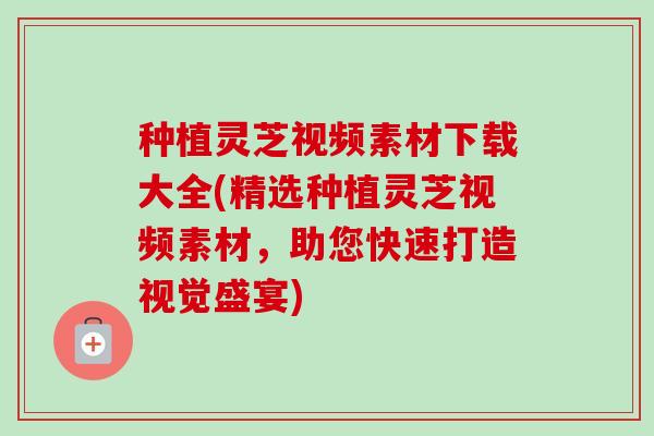 种植灵芝视频素材下载大全(精选种植灵芝视频素材，助您快速打造视觉盛宴)