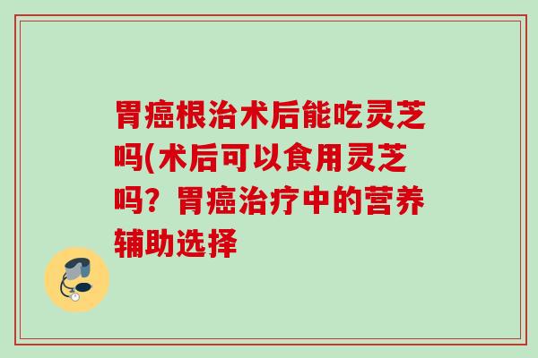 胃癌根治术后能吃灵芝吗(术后可以食用灵芝吗？胃癌治疗中的营养辅助选择
