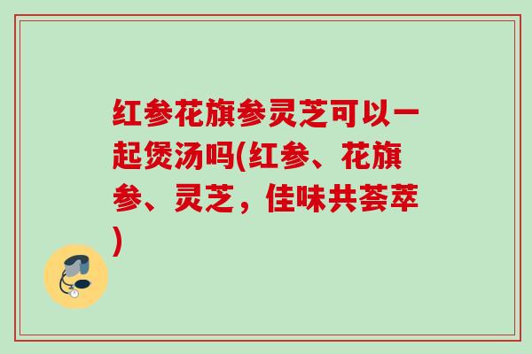 红参花旗参灵芝可以一起煲汤吗(红参、花旗参、灵芝,佳味共荟萃) 红参花旗参灵芝可以一起煲汤吗(红参、花旗参、灵芝,佳味共荟萃)
