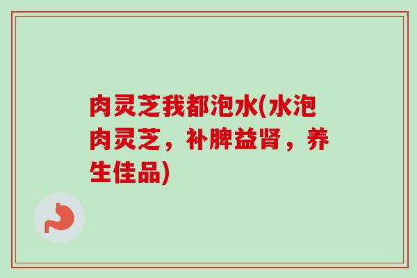 肉灵芝我都泡水(水泡肉灵芝，补脾益，养生佳品)
