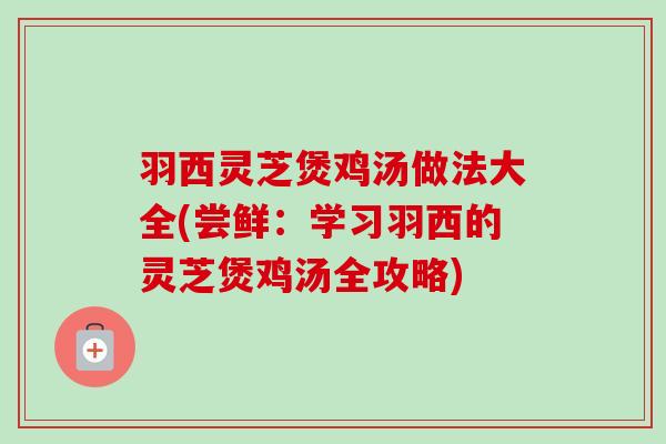 羽西灵芝煲鸡汤做法大全(尝鲜：学习羽西的灵芝煲鸡汤全攻略)