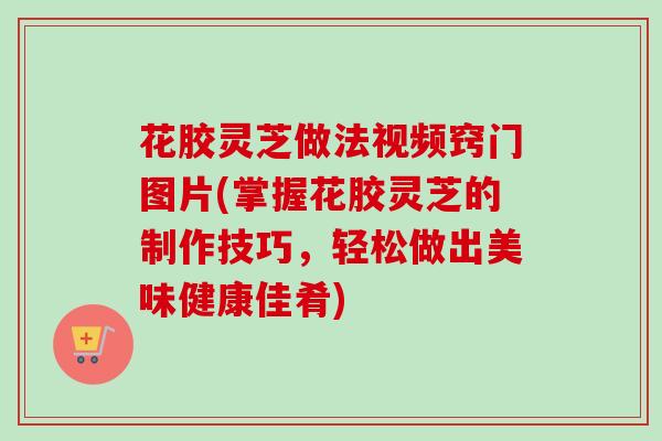 花胶灵芝做法视频窍门图片(掌握花胶灵芝的制作技巧，轻松做出美味健康佳肴)