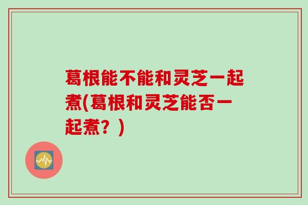 葛根能不能和灵芝一起煮(葛根和灵芝能否一起煮？)