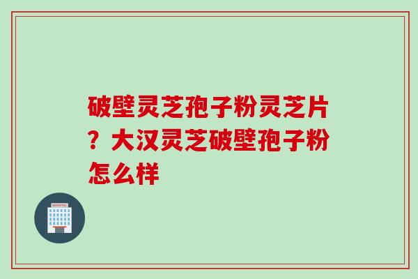 破壁灵芝孢子粉灵芝片？大汉灵芝破壁孢子粉怎么样