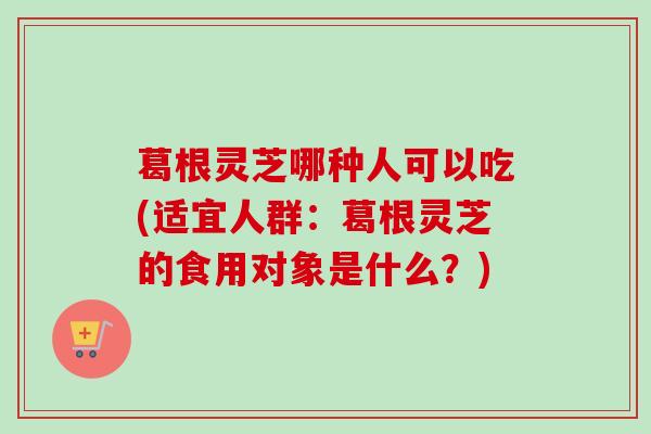 葛根灵芝哪种人可以吃(适宜人群：葛根灵芝的食用对象是什么？)