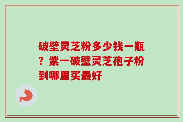 破壁灵芝粉多少钱一瓶？紫一破壁灵芝孢子粉到哪里买最好