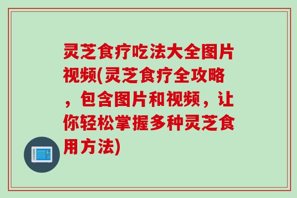 灵芝食疗吃法大全图片视频(灵芝食疗全攻略，包含图片和视频，让你轻松掌握多种灵芝食用方法)