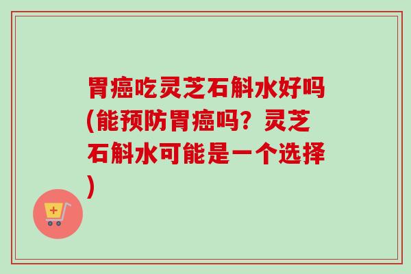 胃癌吃灵芝石斛水好吗(能预防胃癌吗？灵芝石斛水可能是一个选择)
