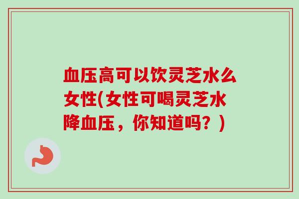 高可以饮灵芝水么女性(女性可喝灵芝水降，你知道吗？)
