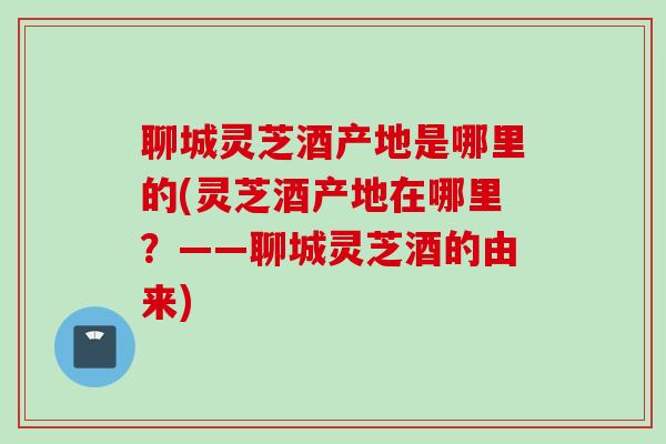 聊城灵芝酒产地是哪里的(灵芝酒产地在哪里？——聊城灵芝酒的由来)