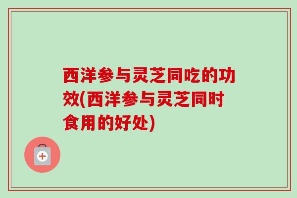 西洋参与灵芝同吃的功效(西洋参与灵芝同时食用的好处) 西洋参与灵芝同吃的功效(西洋参与灵芝同时食用的好处)