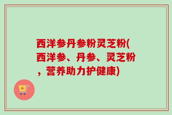 西洋参丹参粉灵芝粉(西洋参、丹参、灵芝粉，营养助力护健康)