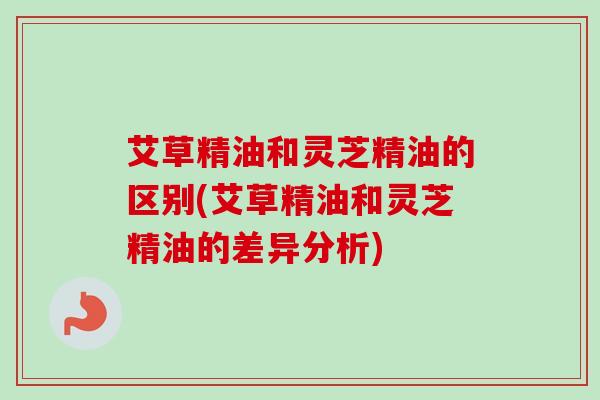 艾草精油和灵芝精油的区别(艾草精油和灵芝精油的差异分析) 艾草精油和灵芝精油的区别(艾草精油和灵芝精油的差异分析)