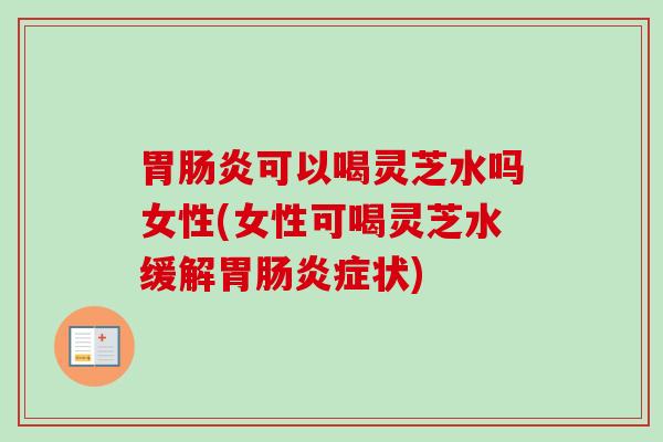 胃肠炎可以喝灵芝水吗女性(女性可喝灵芝水缓解胃肠炎症状)