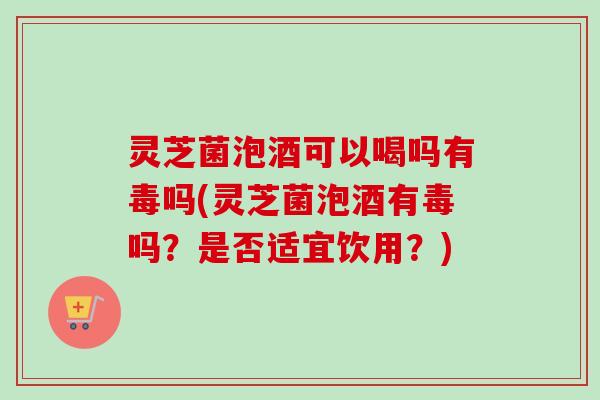 灵芝菌泡酒可以喝吗有毒吗(灵芝菌泡酒有毒吗？是否适宜饮用？)