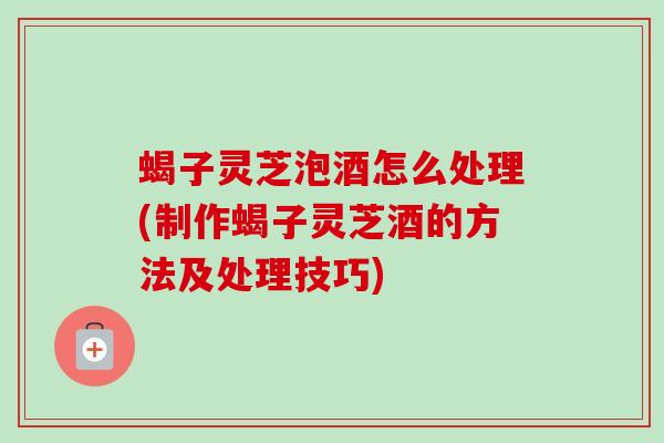 蝎子灵芝泡酒怎么处理(制作蝎子灵芝酒的方法及处理技巧)