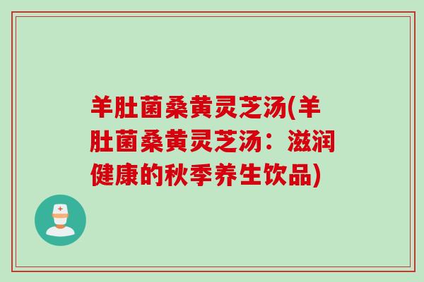 羊肚菌桑黄灵芝汤(羊肚菌桑黄灵芝汤：滋润健康的秋季养生饮品)