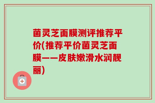 菌灵芝面膜测评推荐平价(推荐平价菌灵芝面膜——嫩滑水润靓丽)